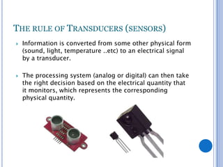 THE RULE OF TRANSDUCERS (SENSORS)




Information is converted from some other physical form
(sound, light, temperature ..etc) to an electrical signal
by a transducer.
The processing system (analog or digital) can then take
the right decision based on the electrical quantity that
it monitors, which represents the corresponding
physical quantity.

 