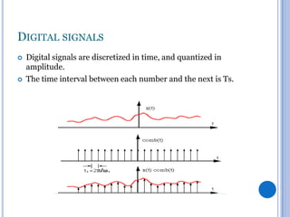 DIGITAL SIGNALS




Digital signals are discretized in time, and quantized in
amplitude.
The time interval between each number and the next is Ts.

 