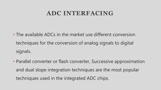 ADC INTERFACING
• The available ADCs in the market use different conversion
techniques for the conversion of analog signals to digital
signals.
• Parallel converter or flash converter, Successive approximation
and dual slope integration techniques are the most popular
techniques used in the integrated ADC chips.
 
