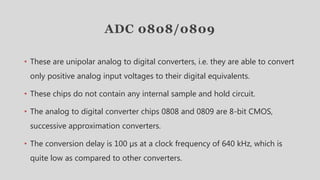 ADC 0808/0809
• These are unipolar analog to digital converters, i.e. they are able to convert
only positive analog input voltages to their digital equivalents.
• These chips do not contain any internal sample and hold circuit.
• The analog to digital converter chips 0808 and 0809 are 8-bit CMOS,
successive approximation converters.
• The conversion delay is 100 µs at a clock frequency of 640 kHz, which is
quite low as compared to other converters.
 