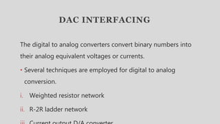 DAC INTERFACING
The digital to analog converters convert binary numbers into
their analog equivalent voltages or currents.
• Several techniques are employed for digital to analog
conversion.
i. Weighted resistor network
ii. R-2R ladder network
 