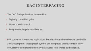 DAC INTERFACING
• The DAC find applications in areas like :
1. Digitally controlled gains
2. Motor speed controls
3. Programmable gain amplifiers etc.
• D/A converter have many applications besides those where they are used with
a microcomputer. Most speech synthesizer integrated circuits contain a D/A
converter to convert stored binary data words into analog audio signals.
 