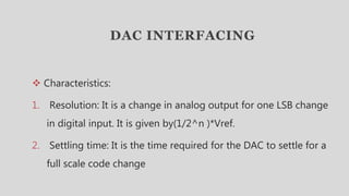 DAC INTERFACING
 Characteristics:
1. Resolution: It is a change in analog output for one LSB change
in digital input. It is given by(1/2^n )*Vref.
2. Settling time: It is the time required for the DAC to settle for a
full scale code change
 