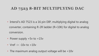 AD 7523 8-BIT MULTIPLYING DAC
• Intersil’s AD 7523 is a 16 pin DIP, multiplying digital to analog
converter, containing R-2R ladder (R=10K) for digital to analog
conversion.
• Power supply +5v to +15v
• Vref -> -10v to +10v
• The maximum analog output voltage will be +10v
 