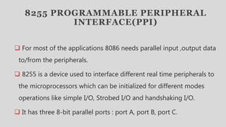8255 PROGRAMMABLE PERIPHERAL
INTERFACE(PPI)
 For most of the applications 8086 needs parallel input ,output data
to/from the peripherals.
 8255 is a device used to interface different real time peripherals to
the microprocessors which can be initialized for different modes
operations like simple I/O, Strobed I/O and handshaking I/O.
 It has three 8-bit parallel ports : port A, port B, port C.
 