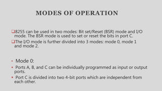 MODES OF OPERATION
8255 can be used in two modes: Bit set/Reset (BSR) mode and I/O
mode. The BSR mode is used to set or reset the bits in port C.
The I/O mode is further divided into 3 modes: mode 0, mode 1
and mode 2.
• Mode 0:
 Ports A, B, and C can be individually programmed as input or output
ports.
 Port C is divided into two 4-bit ports which are independent from
each other.
 