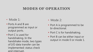MODES OF OPERATION
• Mode 1:
 Ports A and B are
programmed as input or
output ports.
 Port C is used for
handshaking. In the
handshake mode, two types
of I/O data transfer can be
implemented: status check
and interrupt.
• Mode 2:
 Port A is programmed to be
bi-directional.
 Port C is for handshaking.
 Port B can be either input or
output in mode 0 or mode 1.
 