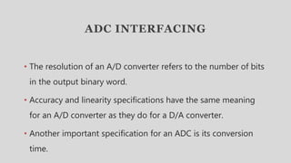 ADC INTERFACING
• The resolution of an A/D converter refers to the number of bits
in the output binary word.
• Accuracy and linearity specifications have the same meaning
for an A/D converter as they do for a D/A converter.
• Another important specification for an ADC is its conversion
time.
 