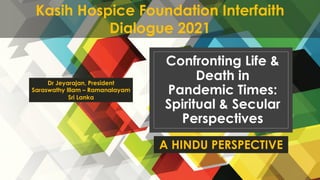 4th
December 2021
Kasih Hospice Foundation Interfaith Dialogue 2021 1
Confronting Life &
Death in
Pandemic Times:
Spiritual & Secular
Perspectives
A HINDU PERSPECTIVE
Dr Jeyarajan, President
Saraswathy Illam – Ramanalayam
Sri Lanka
Kasih Hospice Foundation Interfaith
Dialogue 2021
 