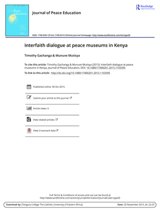 Full Terms & Conditions of access and use can be found at
http://www.tandfonline.com/action/journalInformation?journalCode=cjpe20
Download by: [Tangaza College The Catholic University of Eastern Africa] Date: 20 November 2015, At: 22:25
Journal of Peace Education
ISSN: 1740-0201 (Print) 1740-021X (Online) Journal homepage: http://www.tandfonline.com/loi/cjpe20
Interfaith dialogue at peace museums in Kenya
Timothy Gachanga & Munuve Mutisya
To cite this article: Timothy Gachanga & Munuve Mutisya (2015): Interfaith dialogue at peace
museums in Kenya, Journal of Peace Education, DOI: 10.1080/17400201.2015.1103395
To link to this article: http://dx.doi.org/10.1080/17400201.2015.1103395
Published online: 30 Oct 2015.
Submit your article to this journal
Article views: 6
View related articles
View Crossmark data
 