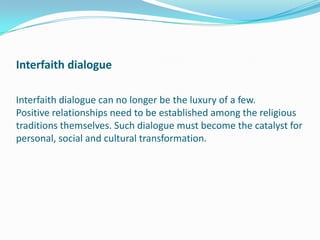 Interfaith dialogue
Interfaith dialogue can no longer be the luxury of a few.
Positive relationships need to be established among the religious
traditions themselves. Such dialogue must become the catalyst for
personal, social and cultural transformation.
 