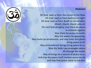 Hinduism
Oh God, lead us from the unreal to the Real.
Oh God, lead us from darkness to light.
Oh God, lead us from death to immortality.
Shanti, Shanti, Shanti unto all.
Oh Lord God almighty, may there be peace
In celestial regions.
May there be peace on earth.
May the waters be appeasing.
May herbs be wholesome, and may trees and plants
bring peace to all.
May all beneficent beings bring peace to us.
May thy Vedic Law propagate peace
All through the world.
May all things be a source of peace to us.
And may thy peace itself, bestow peace on all,
and may that peace come to me also.

 