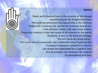 Jainism
Peace and Universal Love is the essence of the Gospel
preached by all the Enlightened Ones.
The Lord has preached that equanimity is the Dharma.
Forgive do I creatures all, and let all creatures forgive me.
Unto all have I amity, and unto none enmity.
Know that violence is the root cause of all miseries in the world.
Violence, in fact, is the knot of bondage.
"Do not injure any living being."
This is the eternal, perennial, and unalterable way of spiritual life.
A weapon howsoever powerful it may be,
can always be superseded by a superior one;
but no weapon can, however, be superior
to nonviolence and love.

 