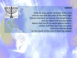 Judaism
Come let us go up the mountain of the Lord,
that we may walk the paths of the Most High.
And we shall beat our swords into ploughshares,
and our spears into pruning hooks.
Nation shall not lift up sword against nation—
neither shall they learn war any more.
And none shall be afraid,
for the mouth of the Lord of Hosts has spoken.

 