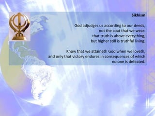Sikhism
God adjudges us according to our deeds,
not the coat that we wear:
that truth is above everything,
but higher still is truthful living.
Know that we attaineth God when we loveth,
and only that victory endures in consequences of which
no one is defeated.

 