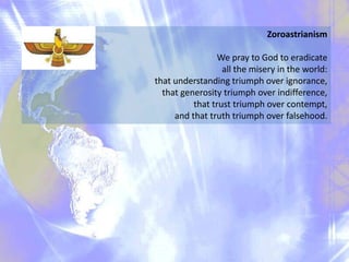 Zoroastrianism
We pray to God to eradicate
all the misery in the world:
that understanding triumph over ignorance,
that generosity triumph over indifference,
that trust triumph over contempt,
and that truth triumph over falsehood.

 