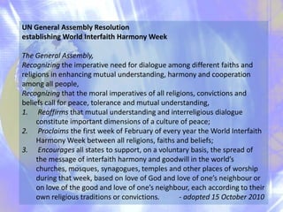 UN General Assembly Resolution
establishing World Interfaith Harmony Week
The General Assembly,
Recognizing the imperative need for dialogue among different faiths and
religions in enhancing mutual understanding, harmony and cooperation
among all people,
Recognizing that the moral imperatives of all religions, convictions and
beliefs call for peace, tolerance and mutual understanding,
1. Reaffirms that mutual understanding and interreligious dialogue
constitute important dimensions of a culture of peace;
2. Proclaims the first week of February of every year the World Interfaith
Harmony Week between all religions, faiths and beliefs;
3. Encourages all states to support, on a voluntary basis, the spread of
the message of interfaith harmony and goodwill in the world’s
churches, mosques, synagogues, temples and other places of worship
during that week, based on love of God and love of one’s neighbour or
on love of the good and love of one’s neighbour, each according to their
own religious traditions or convictions.
- adopted 15 October 2010

 