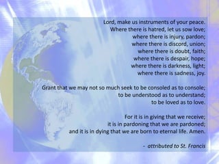 Lord, make us instruments of your peace.
Where there is hatred, let us sow love;
where there is injury, pardon;
where there is discord, union;
where there is doubt, faith;
where there is despair, hope;
where there is darkness, light;
where there is sadness, joy.
Grant that we may not so much seek to be consoled as to console;
to be understood as to understand;
to be loved as to love.
For it is in giving that we receive;
it is in pardoning that we are pardoned;
and it is in dying that we are born to eternal life. Amen.
- attributed to St. Francis

 