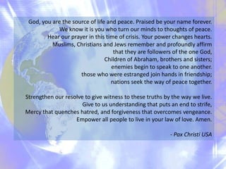 God, you are the source of life and peace. Praised be your name forever.
We know it is you who turn our minds to thoughts of peace.
Hear our prayer in this time of crisis. Your power changes hearts.
 Muslims, Christians and Jews remember and profoundly affirm
that they are followers of the one God,
Children of Abraham, brothers and sisters;
enemies begin to speak to one another.
those who were estranged join hands in friendship;
nations seek the way of peace together.
Strengthen our resolve to give witness to these truths by the way we live.
Give to us understanding that puts an end to strife,
Mercy that quenches hatred, and forgiveness that overcomes vengeance.
Empower all people to live in your law of love. Amen.
- Pax Christi USA

 