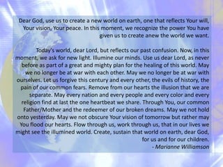 Dear God, use us to create a new world on earth, one that reflects Your will,
Your vision, Your peace. In this moment, we recognize the power You have
given us to create anew the world we want.

Today's world, dear Lord, but reflects our past confusion. Now, in this
moment, we ask for new light. Illumine our minds. Use us dear Lord, as never
before as part of a great and mighty plan for the healing of this world. May
we no longer be at war with each other. May we no longer be at war with
ourselves. Let us forgive this century and every other, the evils of history, the
pain of our common fears. Remove from our hearts the illusion that we are
separate. May every nation and every people and every color and every
religion find at last the one heartbeat we share. Through You, our common
Father/Mother and the redeemer of our broken dreams. May we not hold
onto yesterday. May we not obscure Your vision of tomorrow but rather may
You flood our hearts. Flow through us, work through us, that in our lives we
might see the illumined world. Create, sustain that world on earth, dear God,
for us and for our children.
- Marianne Williamson

 