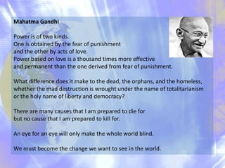 Mahatma Gandhi
Power is of two kinds.
One is obtained by the fear of punishment
and the other by acts of love.
Power based on love is a thousand times more effective
and permanent than the one derived from fear of punishment.
What difference does it make to the dead, the orphans, and the homeless,
whether the mad destruction is wrought under the name of totalitarianism
or the holy name of liberty and democracy?
There are many causes that I am prepared to die for
but no cause that I am prepared to kill for.
An eye for an eye will only make the whole world blind.
We must become the change we want to see in the world.

 