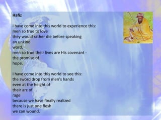 Hafiz

I have come into this world to experience this:
men so true to love
they would rather die before speaking
an unkind
word,
men so true their lives are His covenant the promise of
hope.
I have come into this world to see this:
the sword drop from men's hands
even at the height of
their arc of
rage
because we have finally realized
there is just one flesh
we can wound.

 