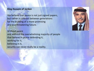 King Hussein of Jordan

We believe that peace is not just signed papers,
but rather a contract between generations
for the building of a more promising
and less threatening future.
Without peace
and without the overwhelming majority of people
that believe in peace defending it,
working for it,
believing in it,
security can never really be a reality.

 