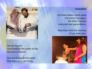 Invocation
Let these waters wash away
the ancient grudges,
the bitter hatreds
nurtured over generations.
May they melt the memory
of our own pain.

Let our hearts,
nourished by the water of life,
blossom in beauty.
Our world awaits the water
that each of us can bring.

 