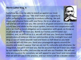 Martin Luther King, Jr.
Somehow we must be able to stand up against our most
bitter opponents and say: ”We shall match your capacity to
inflict suffering by our capacity to endure suffering. We will
meet your physical force with soul force. Do to us what you
will and we will still love you. We cannot in all good conscience obey your
unjust laws and abide by the unjust system, because non-cooperation with
evil is as much a moral obligation as is cooperation with good, so throw us
in jail and we will still love you. Bomb our homes and threaten our
children, and, as difficult as it is, we will still love you. Send your hooded
perpetrators of violence into our communities at the midnight hour and
drag us out on some wayside road and leave us half-dead as you beat
us, and we will still love you. Send your propaganda agents around the
country and make it appear that we are not fit, culturally and otherwise, for
integration, but we’ll still love you. But be assured that we’ll wear you down
by our capacity to suffer, and one day we will win our freedom. We will not
only win freedom for ourselves; we will appeal to your heart and conscience
that we will win you in the process, and our victory will be a double victory.”

 