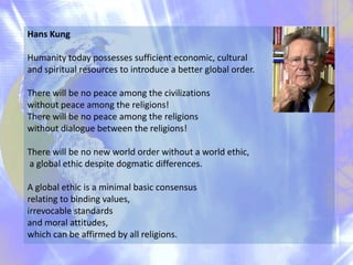 Hans Kung
Humanity today possesses sufficient economic, cultural
and spiritual resources to introduce a better global order.
There will be no peace among the civilizations
without peace among the religions!
There will be no peace among the religions
without dialogue between the religions!
There will be no new world order without a world ethic,
a global ethic despite dogmatic differences.
A global ethic is a minimal basic consensus
relating to binding values,
irrevocable standards
and moral attitudes,
which can be affirmed by all religions.

 