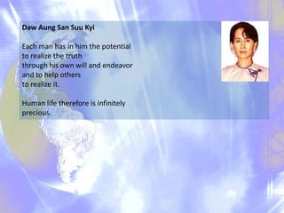 Daw Aung San Suu Kyi
Each man has in him the potential
to realize the truth
through his own will and endeavor
and to help others
to realize it.
Human life therefore is infinitely
precious.

 