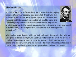 Abraham Lincoln
Fondly do we hope — fervently do we pray — that this mighty
scourge of war may speedily pass away. Yet, if God wills that
it continue until all the wealth piled by the bondsman's two
hundred and fifty years of unrequited toil shall be sunk, and
until every drop of blood drawn by the lash shall be paid by
another drawn with the sword, as was said three thousand years ago, so still
it must be said, "The judgments of the Lord are true and righteous
altogether."
With malice toward none; with charity for all; with firmness in the right, as
God gives us to see the right, let us strive on to finish the work we are in; to
bind up the nation's wounds; to care for him who shall have borne the
battle, and for his widow, and his orphan —to do all which may achieve and
cherish a just and lasting peace among ourselves, and with all nations.

 