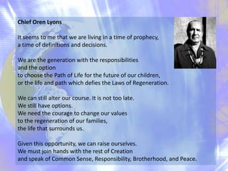 Chief Oren Lyons
It seems to me that we are living in a time of prophecy,
a time of definitions and decisions.
We are the generation with the responsibilities
and the option
to choose the Path of Life for the future of our children,
or the life and path which defies the Laws of Regeneration.
We can still alter our course. It is not too late.
We still have options.
We need the courage to change our values
to the regeneration of our families,
the life that surrounds us.
Given this opportunity, we can raise ourselves.
We must join hands with the rest of Creation
and speak of Common Sense, Responsibility, Brotherhood, and Peace.

 
