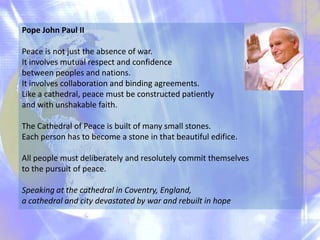 Pope John Paul II
Peace is not just the absence of war.
It involves mutual respect and confidence
between peoples and nations.
It involves collaboration and binding agreements.
Like a cathedral, peace must be constructed patiently
and with unshakable faith.
The Cathedral of Peace is built of many small stones.
Each person has to become a stone in that beautiful edifice.
All people must deliberately and resolutely commit themselves
to the pursuit of peace.
Speaking at the cathedral in Coventry, England,
a cathedral and city devastated by war and rebuilt in hope

 