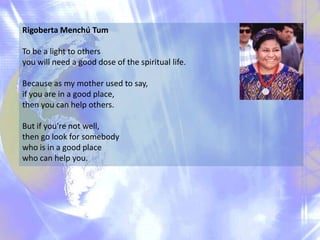 Rigoberta Menchú Tum
To be a light to others
you will need a good dose of the spiritual life.

Because as my mother used to say,
if you are in a good place,
then you can help others.
But if you're not well,
then go look for somebody
who is in a good place
who can help you.

 