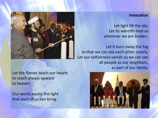 Invocation
Let light fill the sky.
Let its warmth heal us
wherever we are broken.
Let it burn away the fog
so that we can see each other clearly.
Let our selfishness vanish so we can see
all people as our neighbors,
as part of our family.
Let the flames teach our hearts
to reach always upward
to heaven.
Our world awaits the light
that each of us can bring.

 