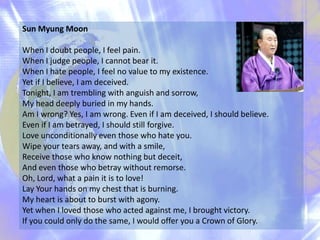 Sun Myung Moon
When I doubt people, I feel pain.
When I judge people, I cannot bear it.
When I hate people, I feel no value to my existence.
Yet if I believe, I am deceived.
Tonight, I am trembling with anguish and sorrow,
My head deeply buried in my hands.
Am I wrong? Yes, I am wrong. Even if I am deceived, I should believe.
Even if I am betrayed, I should still forgive.
Love unconditionally even those who hate you.
Wipe your tears away, and with a smile,
Receive those who know nothing but deceit,
And even those who betray without remorse.
Oh, Lord, what a pain it is to love!
Lay Your hands on my chest that is burning.
My heart is about to burst with agony.
Yet when I loved those who acted against me, I brought victory.
If you could only do the same, I would offer you a Crown of Glory.

 