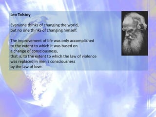 Leo Tolstoy
Everyone thinks of changing the world,
but no one thinks of changing himself.

The improvement of life was only accomplished
to the extent to which it was based on
a change of consciousness,
that is, to the extent to which the law of violence
was replaced in men's consciousness
by the law of love.

 