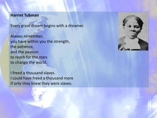 Harriet Tubman
Every great dream begins with a dreamer.
Always remember,
you have within you the strength,
the patience,
and the passion
to reach for the stars
to change the world.
I freed a thousand slaves.
I could have freed a thousand more
if only they knew they were slaves.

 