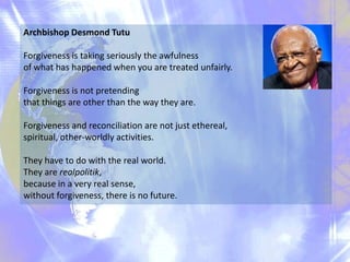 Archbishop Desmond Tutu
Forgiveness is taking seriously the awfulness
of what has happened when you are treated unfairly.
Forgiveness is not pretending
that things are other than the way they are.
Forgiveness and reconciliation are not just ethereal,
spiritual, other-worldly activities.
They have to do with the real world.
They are realpolitik,
because in a very real sense,
without forgiveness, there is no future.

 