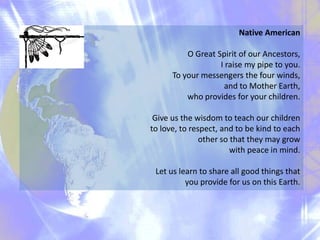 Native American
O Great Spirit of our Ancestors,
I raise my pipe to you.
To your messengers the four winds,
and to Mother Earth,
who provides for your children.
Give us the wisdom to teach our children
to love, to respect, and to be kind to each
other so that they may grow
with peace in mind.
Let us learn to share all good things that
you provide for us on this Earth.

 