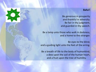 Baha’i
Be generous in prosperity
and thankful in adversity.
Be fair in thy judgment,
and guarded in thy speech.
Be a lamp unto those who walk in darkness,
and a home to the stranger.
Be eyes to the blind,
and a guiding light unto the feet of the erring.
Be a breath of life to the body of humankind,
a dew upon the soil of the human heart,
and a fruit upon the tree of humility.

 