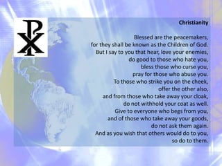 Christianity
Blessed are the peacemakers,
for they shall be known as the Children of God.
But I say to you that hear, love your enemies,
do good to those who hate you,
bless those who curse you,
pray for those who abuse you.
To those who strike you on the cheek,
offer the other also,
and from those who take away your cloak,
do not withhold your coat as well.
Give to everyone who begs from you,
and of those who take away your goods,
do not ask them again.
And as you wish that others would do to you,
so do to them.

 