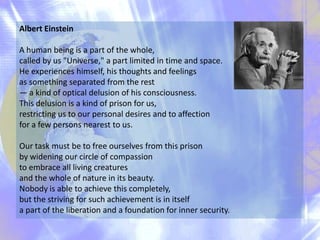 Albert Einstein

A human being is a part of the whole,
called by us "Universe," a part limited in time and space.
He exper...