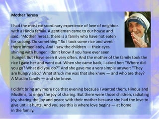 Mother Teresa

I had the most extraordinary experience of love of neighbor
with a Hindu family. A gentleman came to our ho...