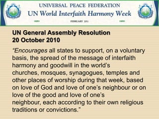 UN General Assembly Resolution
20 October 2010
“Encourages all states to support, on a voluntary
basis, the spread of the message of interfaith
harmony and goodwill in the world’s
churches, mosques, synagogues, temples and
other places of worship during that week, based
on love of God and love of one’s neighbour or on
love of the good and love of one’s
neighbour, each according to their own religious
traditions or convictions.”
 