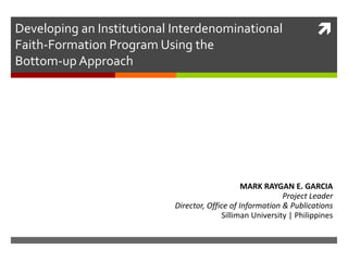 Developing an Institutional Interdenominational Faith-Formation Program Using the Bottom-up Approach  MARK RAYGAN E. GARCIA Project Leader Director, Office of Information & Publications Silliman University | Philippines 