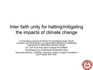 Inter faith unity for halting/mitigating the impacts of climate change A innovative proposal of Centre For Ecological Audit, Social Inclusion and Governance, an organization devoted to multiplying responses for addressing climate change  c/o. Sufi Trust and Labour League Foundation Presentation by- Dr.Muhammad Mukhtar Alam Executive Director, CEASIG, Chairman, Labour League Foundation and Trustee Sufi Trust  
