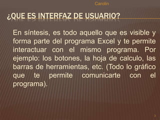 ¿QUE ES INTERFAZ DE USUARIO? 
En síntesis, es todo aquello que es visible y 
forma parte del programa Excel y te permite 
interactuar con el mismo programa. Por 
ejemplo: los botones, la hoja de calculo, las 
barras de herramientas, etc. (Todo lo gráfico 
que te permite comunicarte con el 
programa). 
3 
Carolin 
 