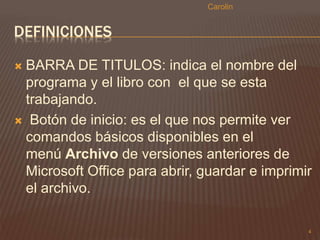 DEFINICIONES 
 BARRA DE TITULOS: indica el nombre del 
programa y el libro con el que se esta 
trabajando. 
 Botón de inicio: es el que nos permite ver 
comandos básicos disponibles en el 
menú Archivo de versiones anteriores de 
Microsoft Office para abrir, guardar e imprimir 
el archivo. 
4 
Carolin 
 